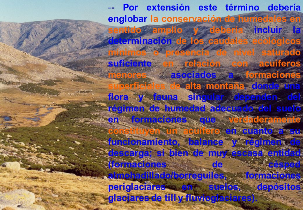 - Por extensión este término debería englobar la conservación de humedales en sentido amplio y debería incluir la determinación de los caudales ecológicos mínimos o presencia de nivel saturado suficiente en relación con acuíferos menores asociados a formaciones superficiales de alta montaña, donde una flora y fauna singular dependen del régimen de humedad adecuado del suelo en formaciones que verdaderamente constituyen un acuífero en cuanto a su funcionamiento, balance y régimen de descarga; si bien de muy escasa entidad (formaciones de césped almohadillado/borreguiles, formaciones periglaciares en suelos, depósitos glaciares de till y fluvioglaciares).