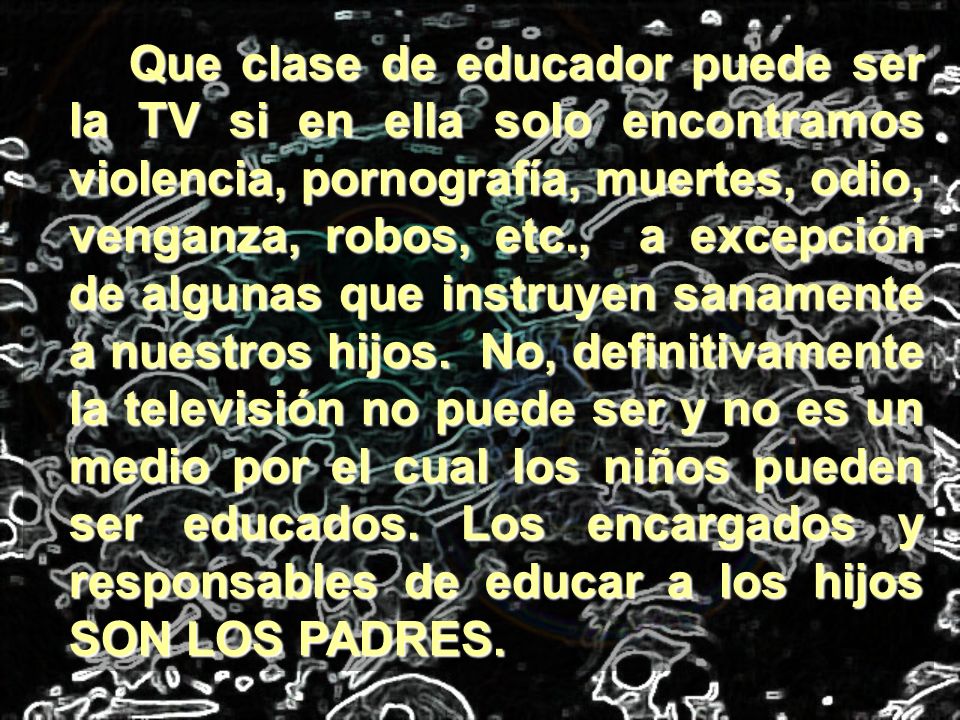 Que clase de educador puede ser la TV si en ella solo encontramos violencia, pornografía, muertes, odio, venganza, robos, etc., a excepción de algunas que instruyen sanamente a nuestros hijos.