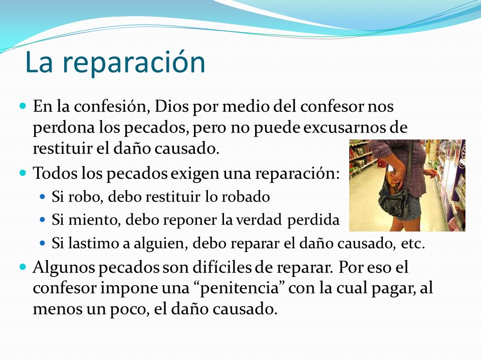 La reparación En la confesión, Dios por medio del confesor nos perdona los pecados, pero no puede excusarnos de restituir el daño causado.