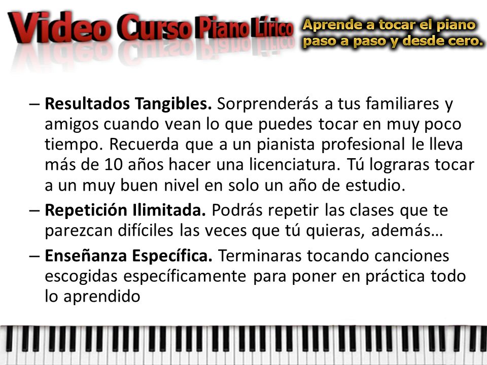 Resultados Tangibles. Sorprenderás a tus familiares y amigos cuando vean lo que puedes tocar en muy poco tiempo. Recuerda que a un pianista profesional le lleva más de 10 años hacer una licenciatura. Tú lograras tocar a un muy buen nivel en solo un año de estudio.