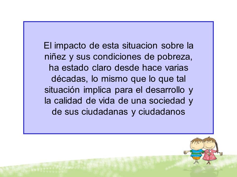 El impacto de esta situacion sobre la niñez y sus condiciones de pobreza, ha estado claro desde hace varias décadas, lo mismo que lo que tal situación implica para el desarrollo y la calidad de vida de una sociedad y de sus ciudadanas y ciudadanos