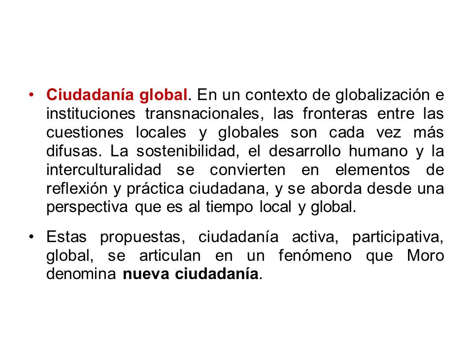 Ciudadanía global. En un contexto de globalización e instituciones transnacionales, las fronteras entre las cuestiones locales y globales son cada vez más difusas. La sostenibilidad, el desarrollo humano y la interculturalidad se convierten en elementos de reflexión y práctica ciudadana, y se aborda desde una perspectiva que es al tiempo local y global.