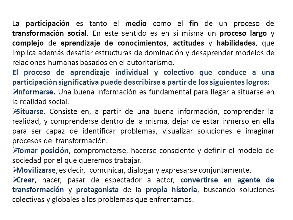 La participación es tanto el medio como el fin de un proceso de transformación social. En este sentido es en sí misma un proceso largo y complejo de aprendizaje de conocimientos, actitudes y habilidades, que implica además desafiar estructuras de dominación y desaprender modelos de relaciones humanas basados en el autoritarismo.