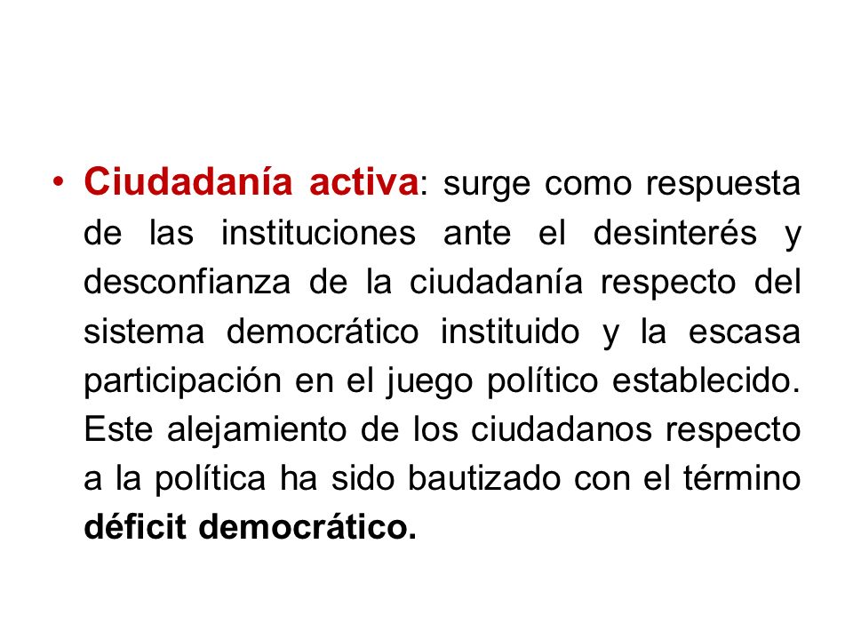 Ciudadanía activa: surge como respuesta de las instituciones ante el desinterés y desconfianza de la ciudadanía respecto del sistema democrático instituido y la escasa participación en el juego político establecido.