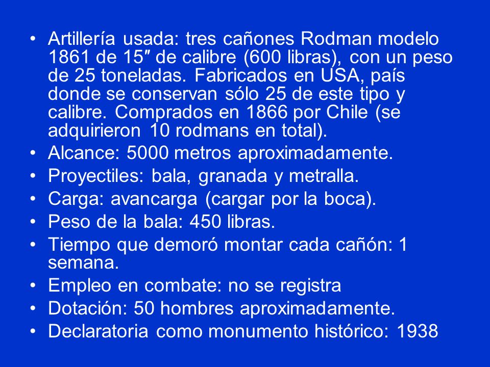 Artillería usada: tres cañones Rodman modelo 1861 de 15″ de calibre (600 libras), con un peso de 25 toneladas. Fabricados en USA, país donde se conservan sólo 25 de este tipo y calibre. Comprados en 1866 por Chile (se adquirieron 10 rodmans en total).