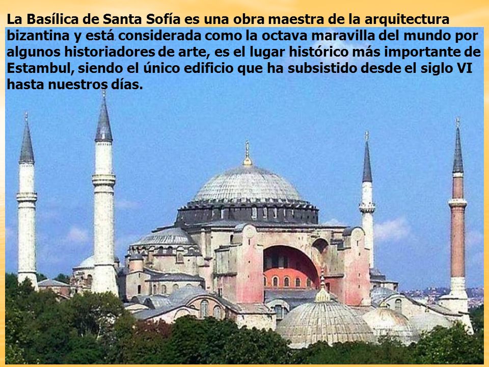 La Basílica de Santa Sofía es una obra maestra de la arquitectura bizantina y está considerada como la octava maravilla del mundo por algunos historiadores de arte, es el lugar histórico más importante de Estambul, siendo el único edificio que ha subsistido desde el siglo VI hasta nuestros días.