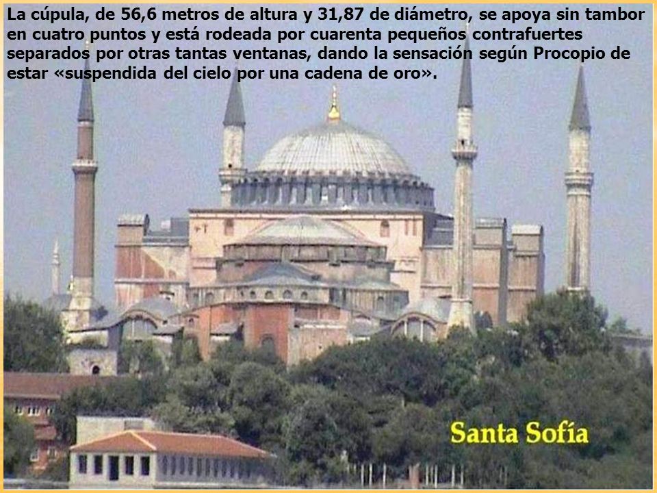 La cúpula, de 56,6 metros de altura y 31,87 de diámetro, se apoya sin tambor en cuatro puntos y está rodeada por cuarenta pequeños contrafuertes separados por otras tantas ventanas, dando la sensación según Procopio de estar «suspendida del cielo por una cadena de oro».