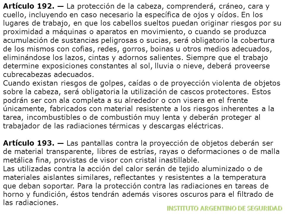 Artículo 192. — La protección de la cabeza, comprenderá, cráneo, cara y cuello, incluyendo en caso necesario la específica de ojos y oídos. En los lugares de trabajo, en que los cabellos sueltos puedan originar riesgos por su proximidad a máquinas o aparatos en movimiento, o cuando se produzca acumulación de sustancias peligrosas o sucias, será obligatorio la cobertura de los mismos con cofias, redes, gorros, boinas u otros medios adecuados, eliminándose los lazos, cintas y adornos salientes. Siempre que el trabajo determine exposiciones constantes al sol, lluvia o nieve, deberá proveerse cubrecabezas adecuados.