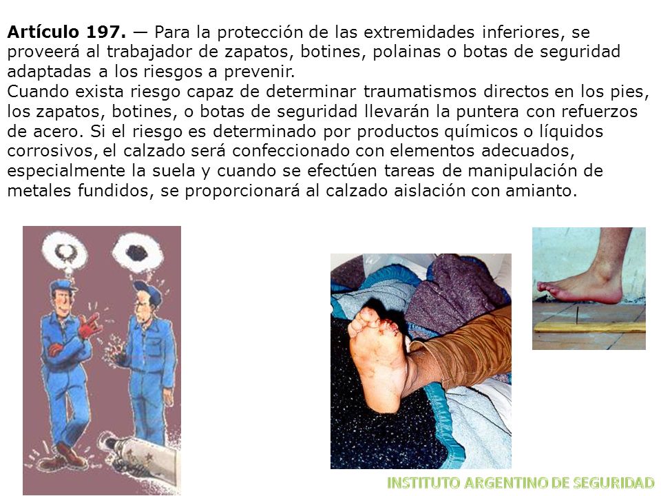 Artículo 197. — Para la protección de las extremidades inferiores, se proveerá al trabajador de zapatos, botines, polainas o botas de seguridad adaptadas a los riesgos a prevenir.