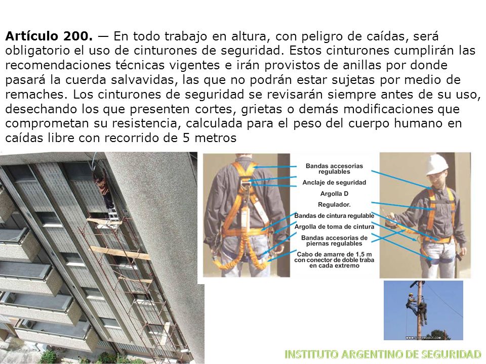 Artículo 200. — En todo trabajo en altura, con peligro de caídas, será obligatorio el uso de cinturones de seguridad. Estos cinturones cumplirán las recomendaciones técnicas vigentes e irán provistos de anillas por donde pasará la cuerda salvavidas, las que no podrán estar sujetas por medio de remaches. Los cinturones de seguridad se revisarán siempre antes de su uso, desechando los que presenten cortes, grietas o demás modificaciones que comprometan su resistencia, calculada para el peso del cuerpo humano en caídas libre con recorrido de 5 metros