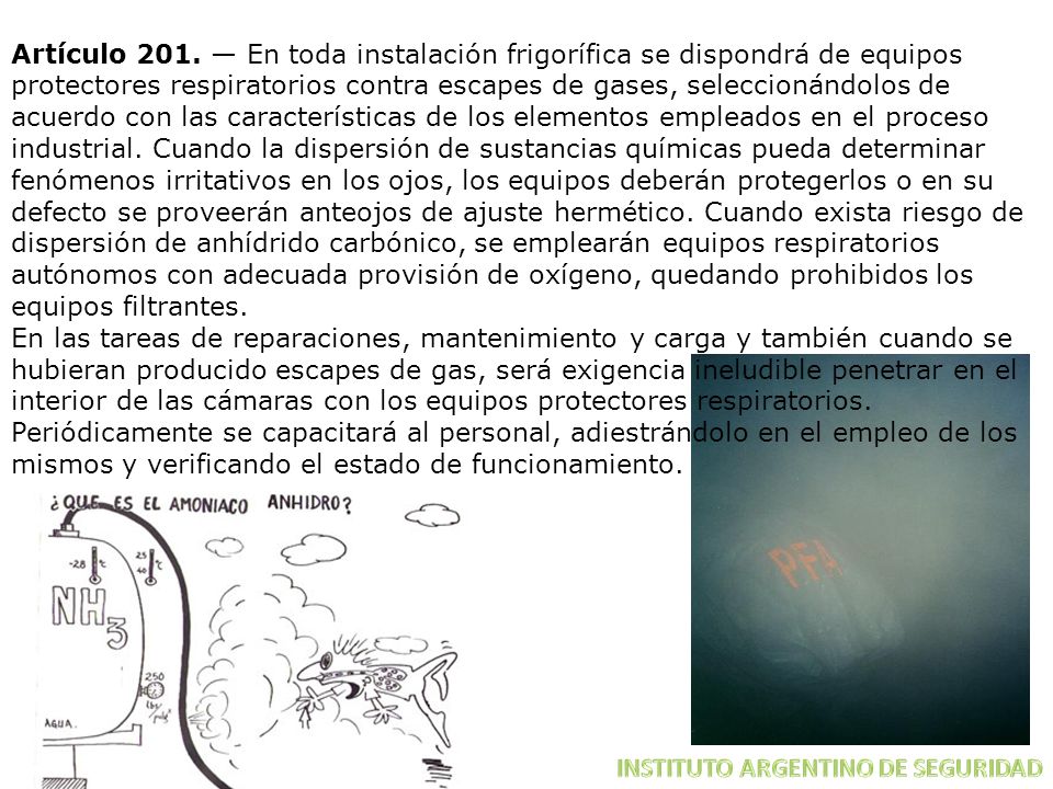 Artículo 201. — En toda instalación frigorífica se dispondrá de equipos protectores respiratorios contra escapes de gases, seleccionándolos de acuerdo con las características de los elementos empleados en el proceso industrial. Cuando la dispersión de sustancias químicas pueda determinar fenómenos irritativos en los ojos, los equipos deberán protegerlos o en su defecto se proveerán anteojos de ajuste hermético. Cuando exista riesgo de dispersión de anhídrido carbónico, se emplearán equipos respiratorios autónomos con adecuada provisión de oxígeno, quedando prohibidos los equipos filtrantes.