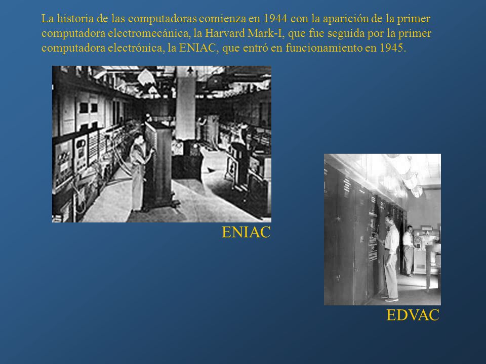 La historia de las computadoras comienza en 1944 con la aparición de la primer computadora electromecánica, la Harvard Mark-I, que fue seguida por la primer computadora electrónica, la ENIAC, que entró en funcionamiento en 1945.