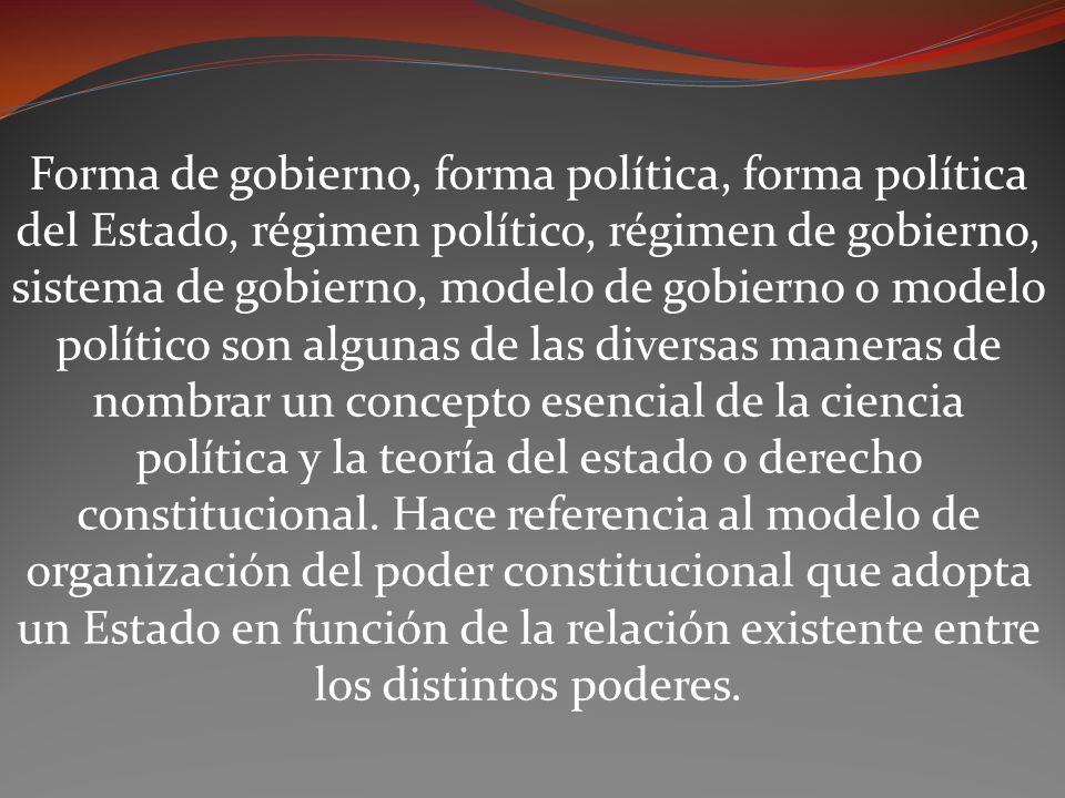 Forma de gobierno, forma política, forma política del Estado, régimen político, régimen de gobierno, sistema de gobierno, modelo de gobierno o modelo político son algunas de las diversas maneras de nombrar un concepto esencial de la ciencia política y la teoría del estado o derecho constitucional.