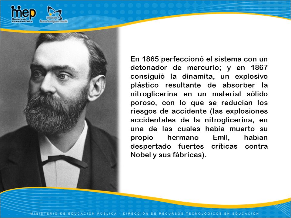 En 1865 perfeccionó el sistema con un detonador de mercurio; y en 1867 consiguió la dinamita, un explosivo plástico resultante de absorber la nitroglicerina en un material sólido poroso, con lo que se reducían los riesgos de accidente (las explosiones accidentales de la nitroglicerina, en una de las cuales había muerto su propio hermano Emil, habían despertado fuertes críticas contra Nobel y sus fábricas).