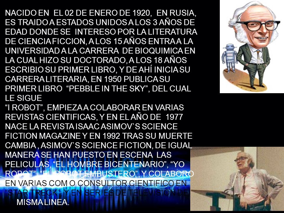 NACIDO EN EL 02 DE ENERO DE 1920, EN RUSIA, ES TRAIDO A ESTADOS UNIDOS A LOS 3 AÑOS DE EDAD DONDE SE INTERESO POR LA LITERATURA DE CIENCIA FICCION, A LOS 15 AÑOS ENTRA A LA UNIVERSIDAD A LA CARRERA DE BIOQUIMICA EN LA CUAL HIZO SU DOCTORADO, A LOS 18 AÑOS ESCRIBIO SU PRIMER LIBRO, Y DE AHÍ INICIA SU CARRERA LITERARIA, EN 1950 PUBLICA SU PRIMER LIBRO PEBBLE IN THE SKY , DEL CUAL LE SIGUE