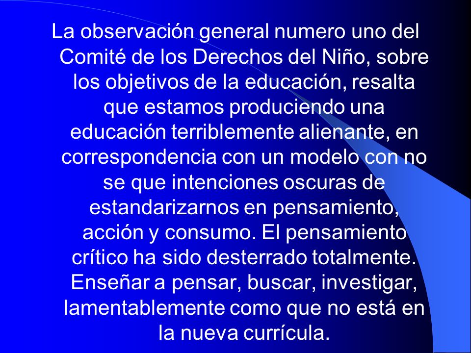 La observación general numero uno del Comité de los Derechos del Niño, sobre los objetivos de la educación, resalta que estamos produciendo una educación terriblemente alienante, en correspondencia con un modelo con no se que intenciones oscuras de estandarizarnos en pensamiento, acción y consumo.