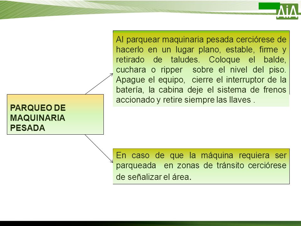 Al parquear maquinaria pesada cerciórese de hacerlo en un lugar plano, estable, firme y retirado de taludes. Coloque el balde, cuchara o ripper sobre el nivel del piso. Apague el equipo, cierre el interruptor de la batería, la cabina deje el sistema de frenos accionado y retire siempre las llaves .