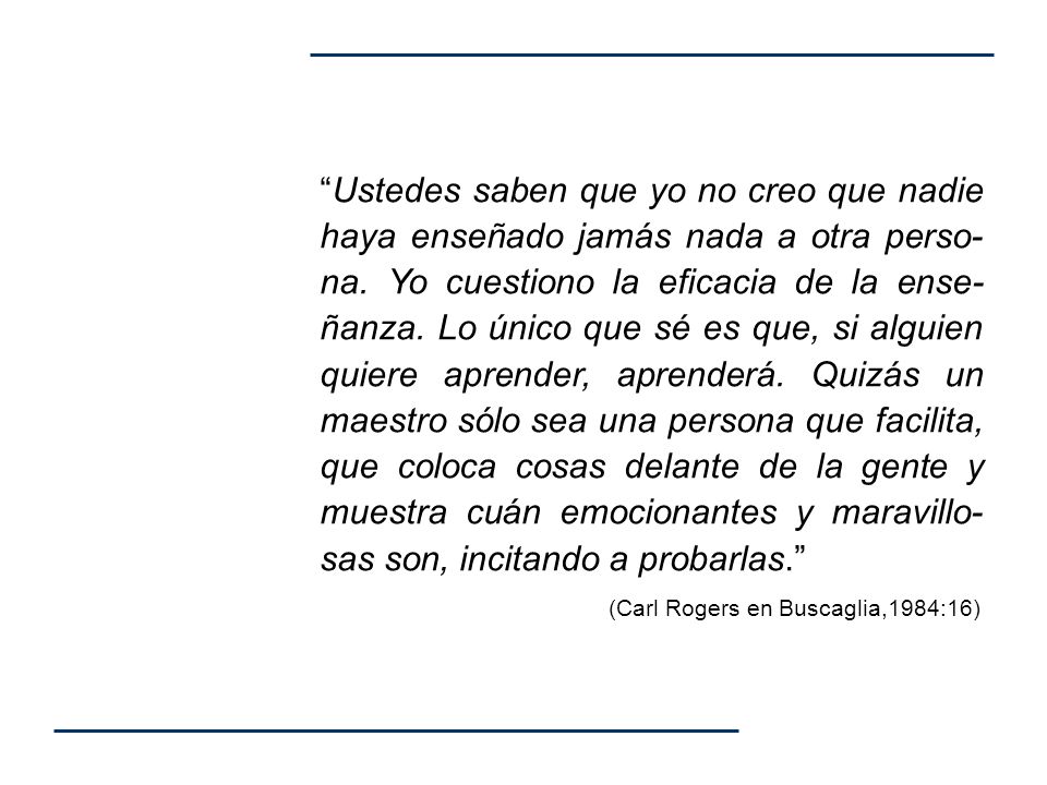 Ustedes saben que yo no creo que nadie haya enseñado jamás nada a otra perso-na. Yo cuestiono la eficacia de la ense-ñanza. Lo único que sé es que, si alguien quiere aprender, aprenderá. Quizás un maestro sólo sea una persona que facilita, que coloca cosas delante de la gente y muestra cuán emocionantes y maravillo-sas son, incitando a probarlas.