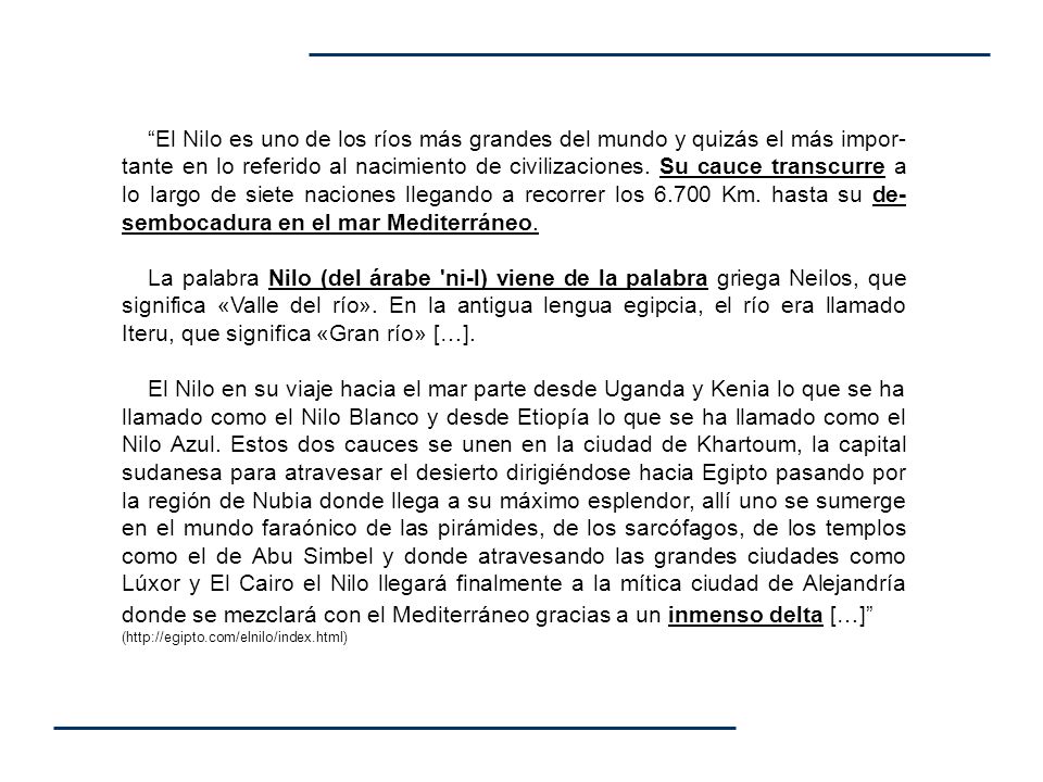 El Nilo es uno de los ríos más grandes del mundo y quizás el más impor-tante en lo referido al nacimiento de civilizaciones. Su cauce transcurre a lo largo de siete naciones llegando a recorrer los Km. hasta su de-sembocadura en el mar Mediterráneo.