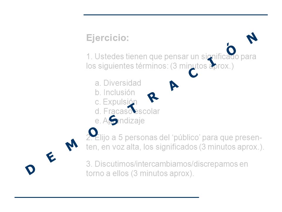Ejercicio: 1. Ustedes tienen que pensar un significado para los siguientes términos: (3 minutos aprox.) a. Diversidad b. Inclusión c. Expulsión d. Fracaso escolar e. Aprendizaje 2. Elijo a 5 personas del ‘público’ para que presen-ten, en voz alta, los significados (3 minutos aprox.). 3. Discutimos/intercambiamos/discrepamos en torno a ellos (3 minutos aprox).
