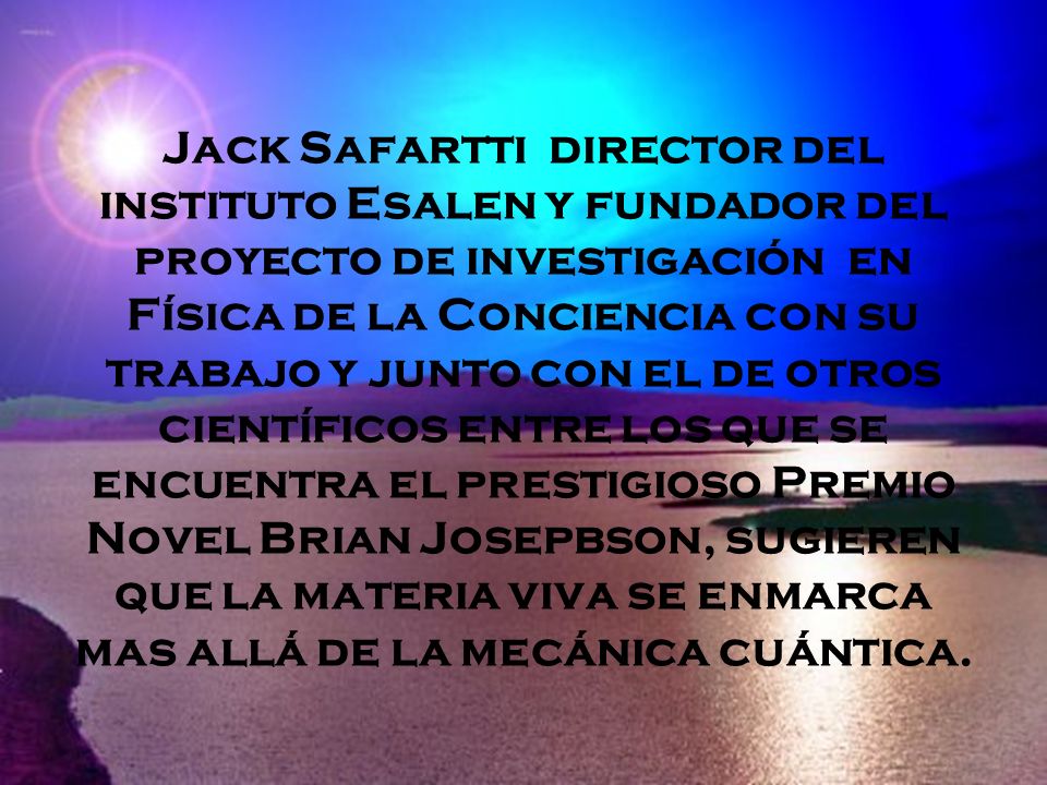 Jack Safartti director del instituto Esalen y fundador del proyecto de investigación en Física de la Conciencia con su trabajo y junto con el de otros científicos entre los que se encuentra el prestigioso Premio Novel Brian Josepbson, sugieren que la materia viva se enmarca mas allá de la mecánica cuántica.