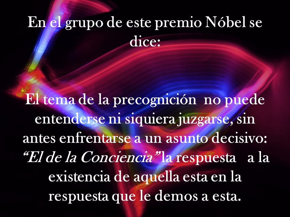 En el grupo de este premio Nóbel se dice: El tema de la precognición no puede entenderse ni siquiera juzgarse, sin antes enfrentarse a un asunto decisivo: El de la Conciencia la respuesta a la existencia de aquella esta en la respuesta que le demos a esta.