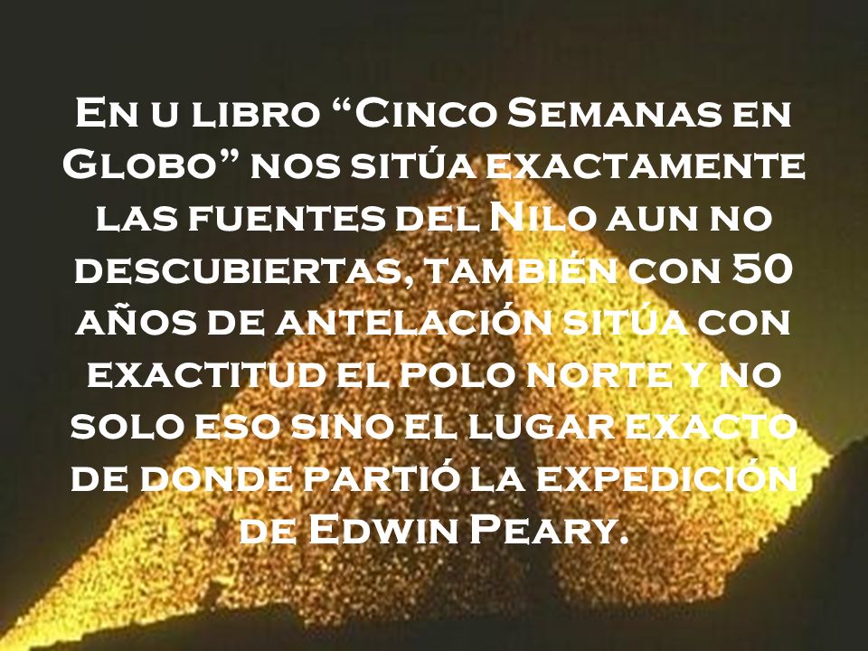 En u libro Cinco Semanas en Globo nos sitúa exactamente las fuentes del Nilo aun no descubiertas, también con 50 años de antelación sitúa con exactitud el polo norte y no solo eso sino el lugar exacto de donde partió la expedición de Edwin Peary.