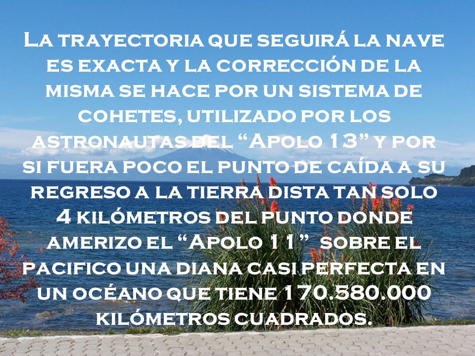 La trayectoria que seguirá la nave es exacta y la corrección de la misma se hace por un sistema de cohetes, utilizado por los astronautas del Apolo 13 y por si fuera poco el punto de caída a su regreso a la tierra dista tan solo 4 kilómetros del punto donde amerizo el Apolo 11 sobre el pacifico una diana casi perfecta en un océano que tiene kilómetros cuadrados.
