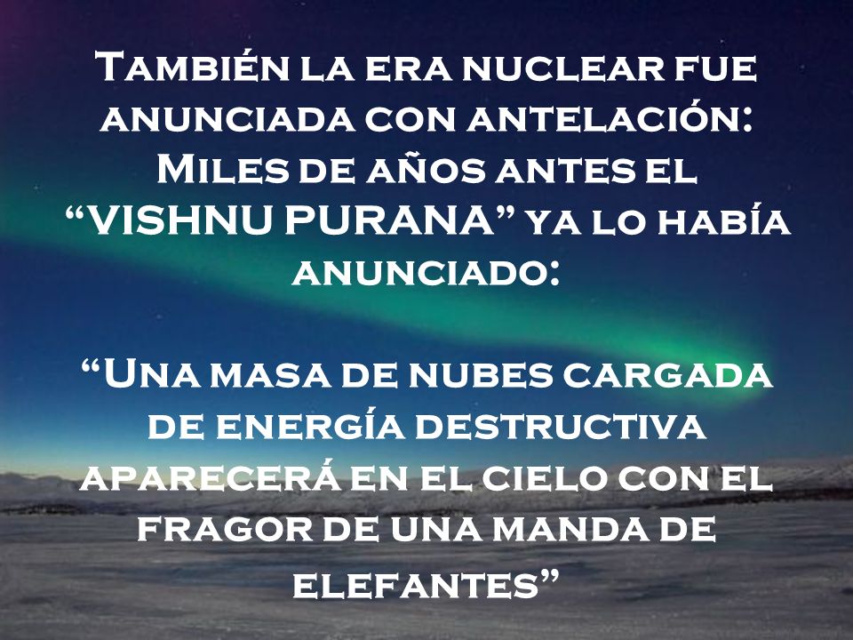 También la era nuclear fue anunciada con antelación: Miles de años antes el VISHNU PURANA ya lo había anunciado: Una masa de nubes cargada de energía destructiva aparecerá en el cielo con el fragor de una manda de elefantes