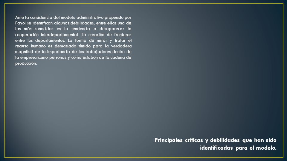 Ante la consistencia del modelo administrativo propuesto por Fayol se identifican algunas debilidades, entre ellas una de las más conocidas es la tendencia a desaparecer la cooperación interdepartamental. La creación de fronteras entre los departamentos. La forma de mirar y tratar el recurso humano es demasiado tímido para la verdadera magnitud de la importancia de los trabajadores dentro de la empresa como personas y como eslabón de la cadena de producción.