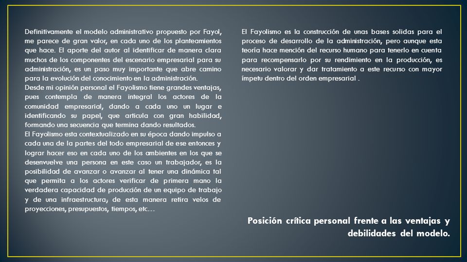 Definitivamente el modelo administrativo propuesto por Fayol, me parece de gran valor, en cada uno de los planteamientos que hace. El aporte del autor al identificar de manera clara muchos de los componentes del escenario empresarial para su administración, es un paso muy importante que abre camino para la evolución del conocimiento en la administración.