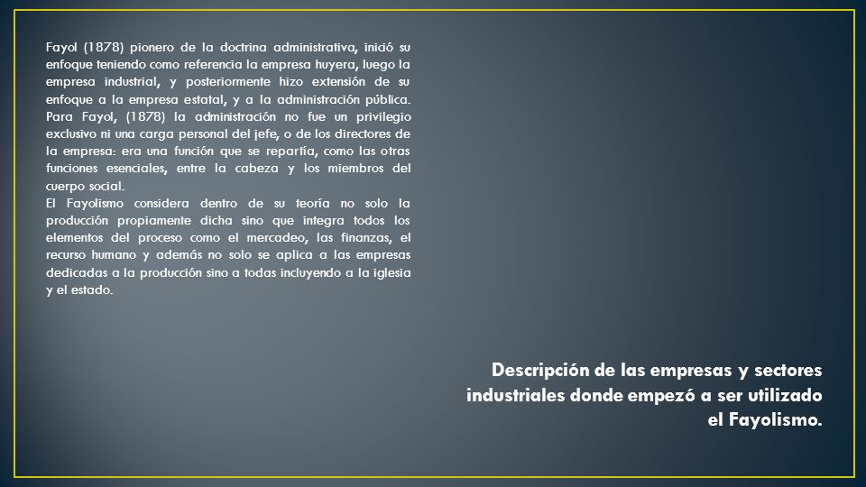 Fayol (1878) pionero de la doctrina administrativa, inició su enfoque teniendo como referencia la empresa huyera, luego la empresa industrial, y posteriormente hizo extensión de su enfoque a la empresa estatal, y a la administración pública. Para Fayol, (1878) la administración no fue un privilegio exclusivo ni una carga personal del jefe, o de los directores de la empresa: era una función que se repartía, como las otras funciones esenciales, entre la cabeza y los miembros del cuerpo social.