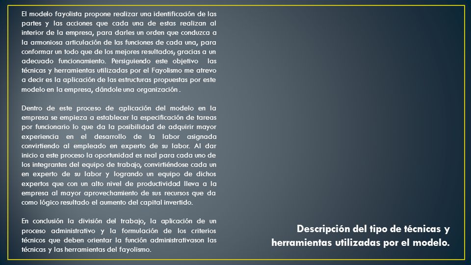 El modelo fayolista propone realizar una identificación de las partes y las acciones que cada una de estas realizan al interior de la empresa, para darles un orden que conduzca a la armoniosa articulación de las funciones de cada una, para conformar un todo que de los mejores resultados; gracias a un adecuado funcionamiento. Persiguiendo este objetivo las técnicas y herramientas utilizadas por el Fayolismo me atrevo a decir es la aplicación de las estructuras propuestas por este modelo en la empresa, dándole una organización .