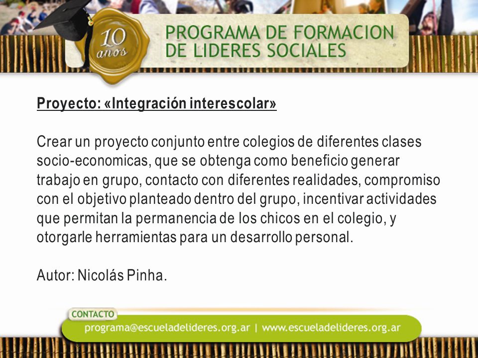 Proyecto: «Integración interescolar» Crear un proyecto conjunto entre colegios de diferentes clases socio-economicas, que se obtenga como beneficio generar trabajo en grupo, contacto con diferentes realidades, compromiso con el objetivo planteado dentro del grupo, incentivar actividades que permitan la permanencia de los chicos en el colegio, y otorgarle herramientas para un desarrollo personal.