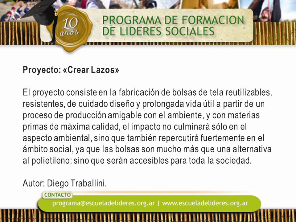 Proyecto: «Crear Lazos» El proyecto consiste en la fabricación de bolsas de tela reutilizables, resistentes, de cuidado diseño y prolongada vida útil a partir de un proceso de producción amigable con el ambiente, y con materias primas de máxima calidad, el impacto no culminará sólo en el aspecto ambiental, sino que también repercutirá fuertemente en el ámbito social, ya que las bolsas son mucho más que una alternativa al polietileno; sino que serán accesibles para toda la sociedad.