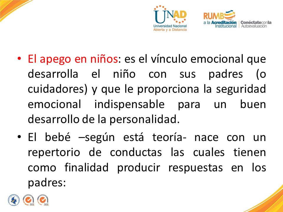 El apego en niños: es el vínculo emocional que desarrolla el niño con sus padres (o cuidadores) y que le proporciona la seguridad emocional indispensable para un buen desarrollo de la personalidad.