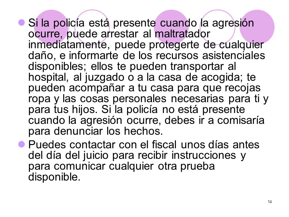 Si la policía está presente cuando la agresión ocurre, puede arrestar al maltratador inmediatamente, puede protegerte de cualquier daño, e informarte de los recursos asistenciales disponibles; ellos te pueden transportar al hospital, al juzgado o a la casa de acogida; te pueden acompañar a tu casa para que recojas ropa y las cosas personales necesarias para ti y para tus hijos. Si la policía no está presente cuando la agresión ocurre, debes ir a comisaría para denunciar los hechos.