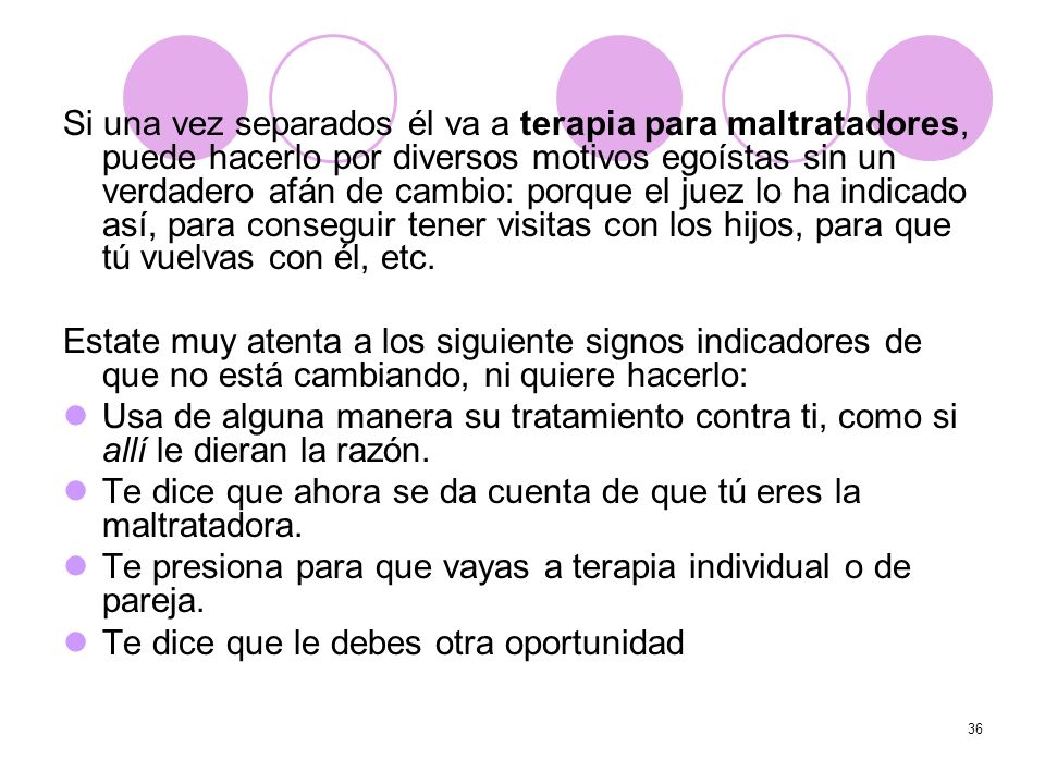 Si una vez separados él va a terapia para maltratadores, puede hacerlo por diversos motivos egoístas sin un verdadero afán de cambio: porque el juez lo ha indicado así, para conseguir tener visitas con los hijos, para que tú vuelvas con él, etc.