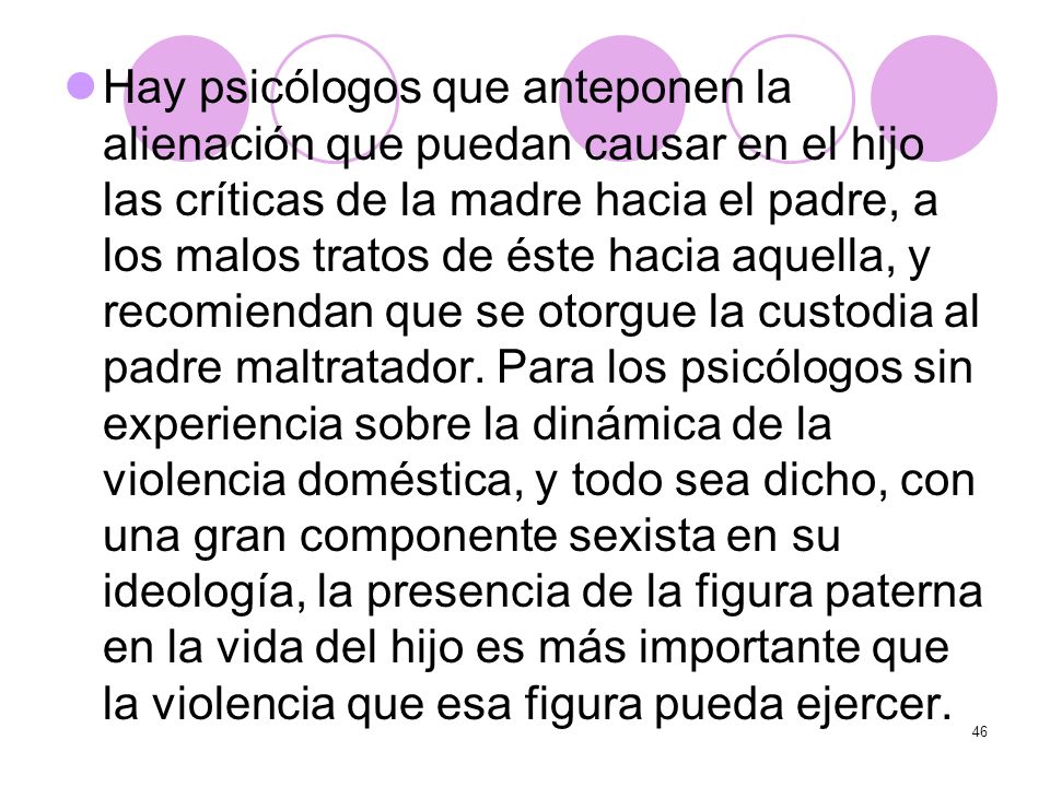 Hay psicólogos que anteponen la alienación que puedan causar en el hijo las críticas de la madre hacia el padre, a los malos tratos de éste hacia aquella, y recomiendan que se otorgue la custodia al padre maltratador.