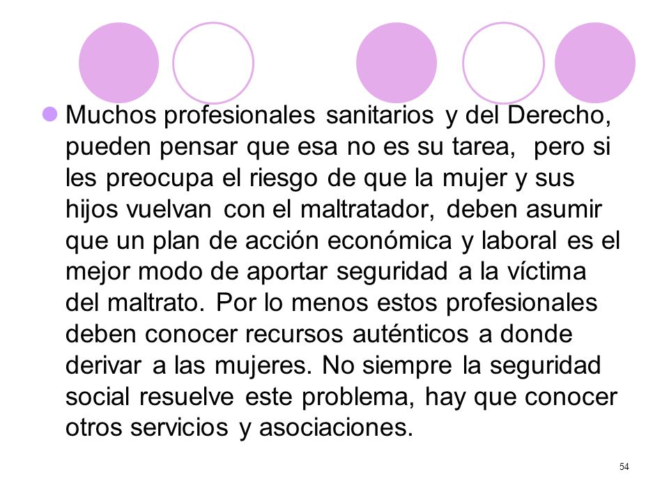Muchos profesionales sanitarios y del Derecho, pueden pensar que esa no es su tarea, pero si les preocupa el riesgo de que la mujer y sus hijos vuelvan con el maltratador, deben asumir que un plan de acción económica y laboral es el mejor modo de aportar seguridad a la víctima del maltrato.