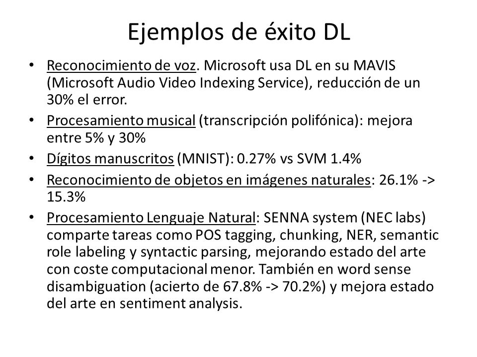 Ejemplos de éxito DL Reconocimiento de voz. Microsoft usa DL en su MAVIS (Microsoft Audio Video Indexing Service), reducción de un 30% el error.