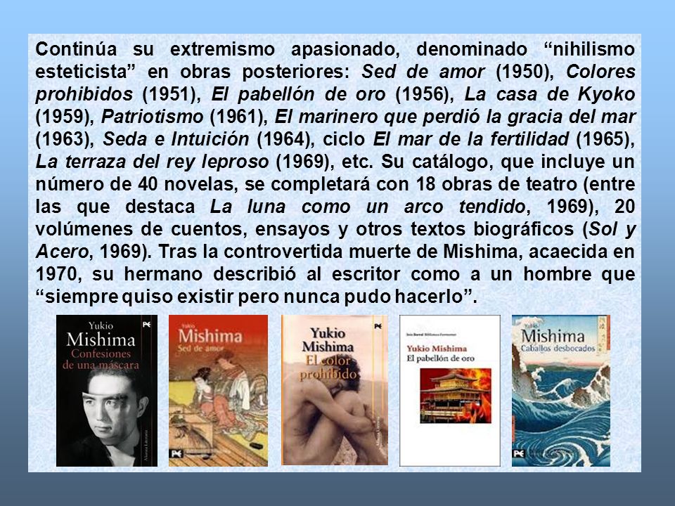 Continúa su extremismo apasionado, denominado nihilismo esteticista en obras posteriores: Sed de amor (1950), Colores prohibidos (1951), El pabellón de oro (1956), La casa de Kyoko (1959), Patriotismo (1961), El marinero que perdió la gracia del mar (1963), Seda e Intuición (1964), ciclo El mar de la fertilidad (1965), La terraza del rey leproso (1969), etc.