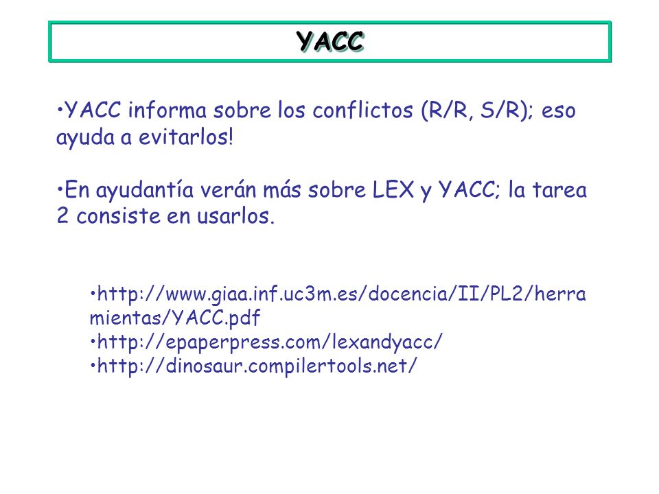 YACC YACC informa sobre los conflictos (R/R, S/R); eso ayuda a evitarlos! En ayudantía verán más sobre LEX y YACC; la tarea 2 consiste en usarlos.