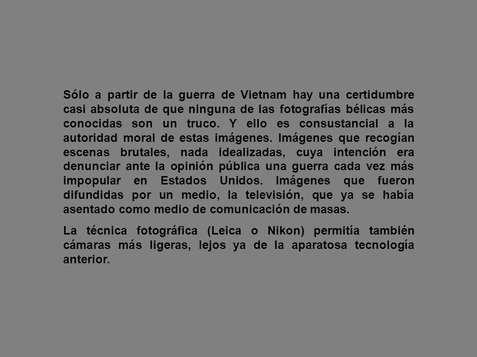 Sólo a partir de la guerra de Vietnam hay una certidumbre casi absoluta de que ninguna de las fotografías bélicas más conocidas son un truco. Y ello es consustancial a la autoridad moral de estas imágenes. Imágenes que recogían escenas brutales, nada idealizadas, cuya intención era denunciar ante la opinión pública una guerra cada vez más impopular en Estados Unidos. Imágenes que fueron difundidas por un medio, la televisión, que ya se había asentado como medio de comunicación de masas.