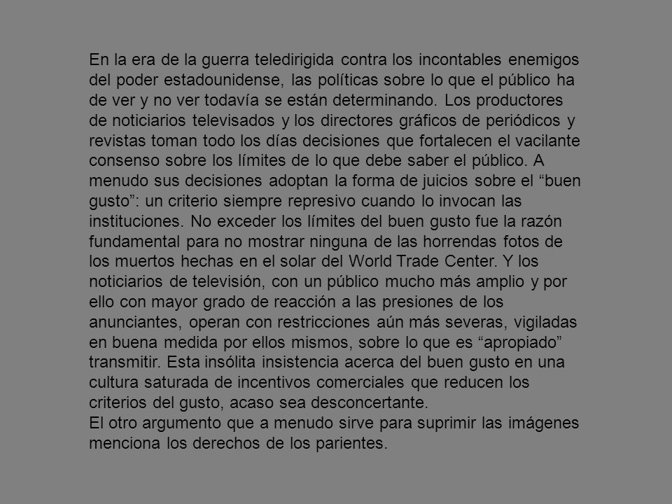 En la era de la guerra teledirigida contra los incontables enemigos del poder estadounidense, las políticas sobre lo que el público ha de ver y no ver todavía se están determinando. Los productores de noticiarios televisados y los directores gráficos de periódicos y revistas toman todo los días decisiones que fortalecen el vacilante consenso sobre los límites de lo que debe saber el público. A menudo sus decisiones adoptan la forma de juicios sobre el buen gusto : un criterio siempre represivo cuando lo invocan las instituciones. No exceder los límites del buen gusto fue la razón fundamental para no mostrar ninguna de las horrendas fotos de los muertos hechas en el solar del World Trade Center. Y los noticiarios de televisión, con un público mucho más amplio y por ello con mayor grado de reacción a las presiones de los anunciantes, operan con restricciones aún más severas, vigiladas en buena medida por ellos mismos, sobre lo que es apropiado transmitir. Esta insólita insistencia acerca del buen gusto en una cultura saturada de incentivos comerciales que reducen los criterios del gusto, acaso sea desconcertante.