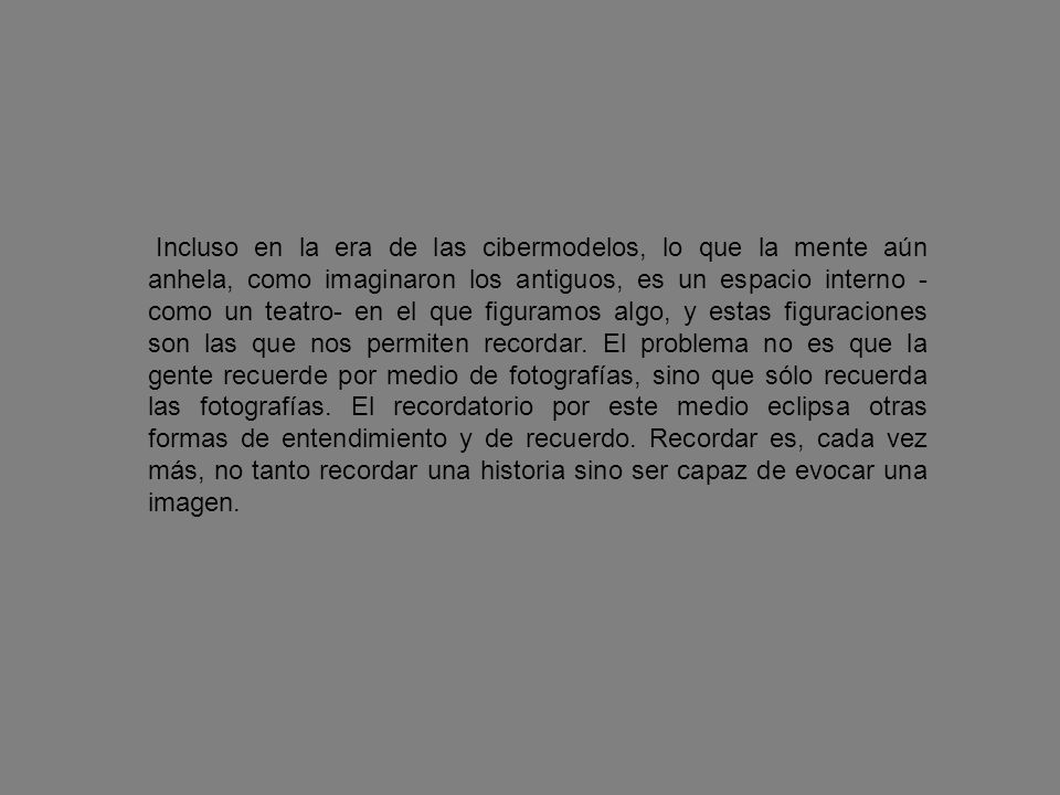 Incluso en la era de las cibermodelos, lo que la mente aún anhela, como imaginaron los antiguos, es un espacio interno -como un teatro- en el que figuramos algo, y estas figuraciones son las que nos permiten recordar.