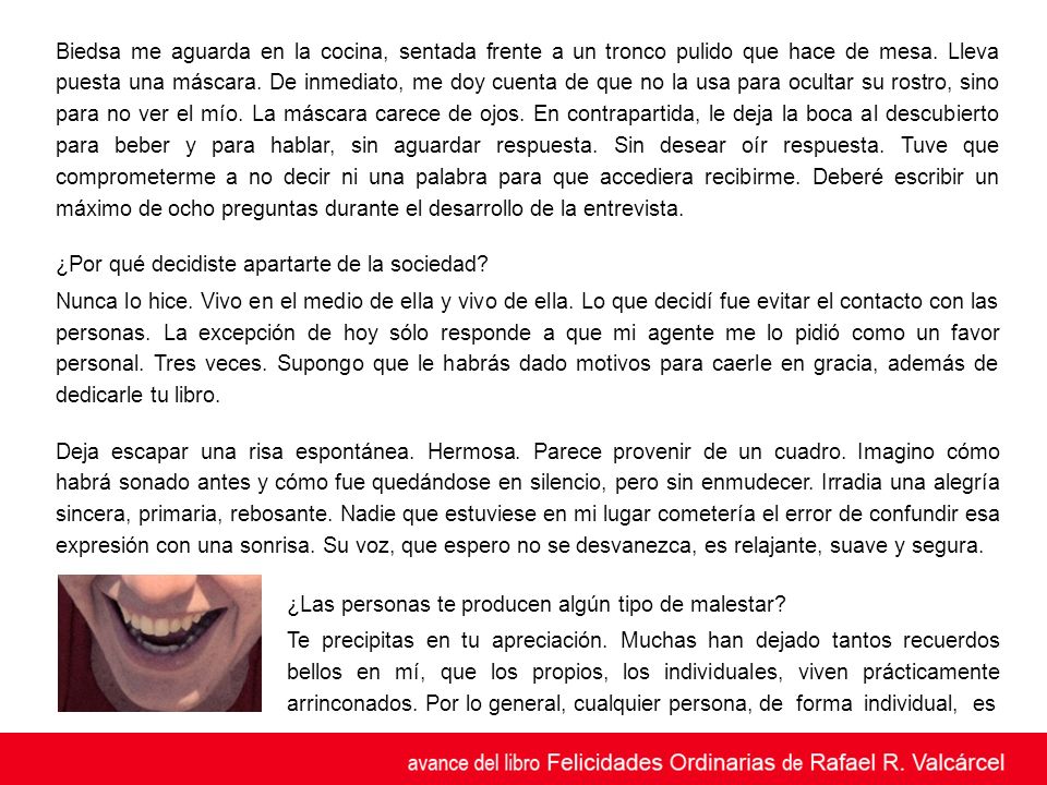 Biedsa me aguarda en la cocina, sentada frente a un tronco pulido que hace de mesa. Lleva puesta una máscara. De inmediato, me doy cuenta de que no la usa para ocultar su rostro, sino para no ver el mío. La máscara carece de ojos. En contrapartida, le deja la boca al descubierto para beber y para hablar, sin aguardar respuesta. Sin desear oír respuesta. Tuve que comprometerme a no decir ni una palabra para que accediera recibirme. Deberé escribir un máximo de ocho preguntas durante el desarrollo de la entrevista.