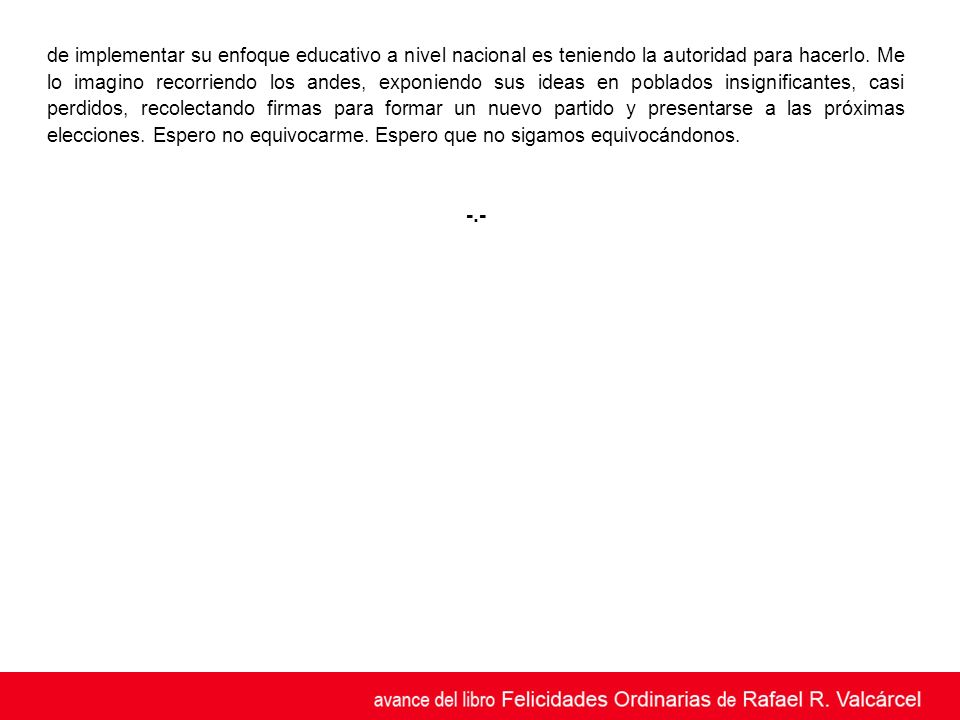 de implementar su enfoque educativo a nivel nacional es teniendo la autoridad para hacerlo. Me lo imagino recorriendo los andes, exponiendo sus ideas en poblados insignificantes, casi perdidos, recolectando firmas para formar un nuevo partido y presentarse a las próximas elecciones. Espero no equivocarme. Espero que no sigamos equivocándonos.