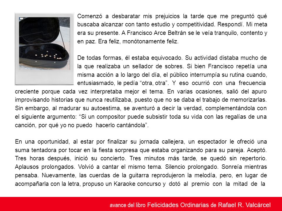 Comenzó a desbaratar mis prejuicios la tarde que me preguntó qué buscaba alcanzar con tanto estudio y competitividad. Respondí. Mi meta era su presente. A Francisco Arce Beltrán se le veía tranquilo, contento y en paz. Era feliz, monótonamente feliz.