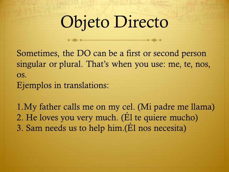 Objeto Directo Sometimes, the DO can be a first or second person singular or plural. That’s when you use: me, te, nos, os.